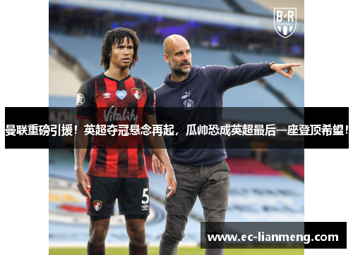 曼联重磅引援！英超夺冠悬念再起，瓜帅恐成英超最后一座登顶希望！