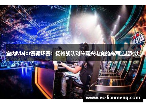 室内Major赛循环赛：扬州战队对阵嘉兴电竞的高潮迭起对决